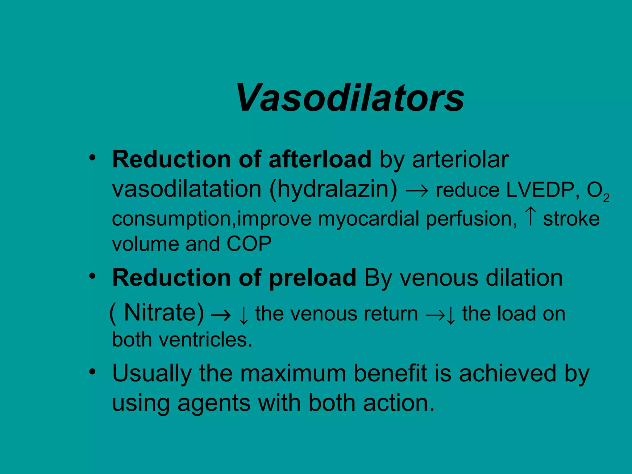 Vasodilators
• Reduction of afterload by arteriolar
vasodilatation (hydralazin) → reduce LVEDP, O2
consumption,improve myocardial perfusion, ↑ stroke
volume and COP
• Reduction of preload By venous dilation
( Nitrate) → ↓ the venous return →↓ the load on
both ventricles.
• Usually the maximum benefit is achieved by
using agents with both action.
 