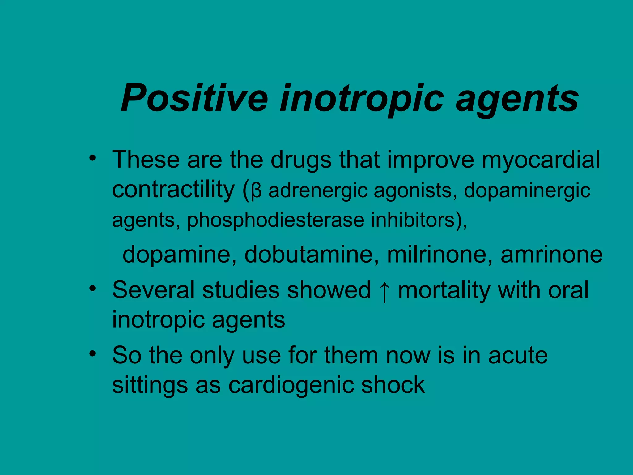 Positive inotropic agents
• These are the drugs that improve myocardial
contractility (β adrenergic agonists, dopaminergic
agents, phosphodiesterase inhibitors),
dopamine, dobutamine, milrinone, amrinone
• Several studies showed ↑ mortality with oral
inotropic agents
• So the only use for them now is in acute
sittings as cardiogenic shock
 