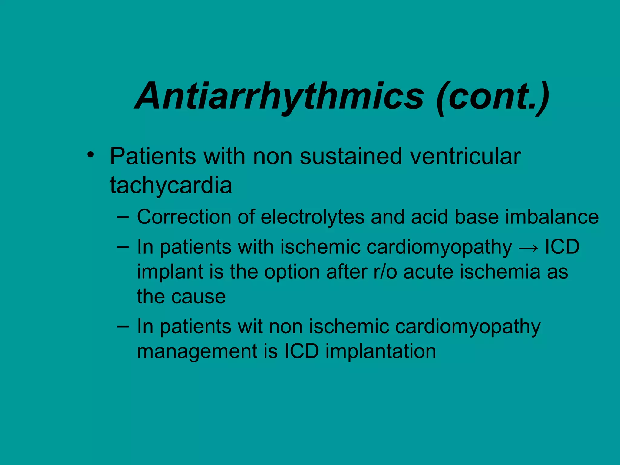 Antiarrhythmics (cont.)
• Patients with non sustained ventricular
tachycardia
– Correction of electrolytes and acid base imbalance
– In patients with ischemic cardiomyopathy → ICD
implant is the option after r/o acute ischemia as
the cause
– In patients wit non ischemic cardiomyopathy
management is ICD implantation
 