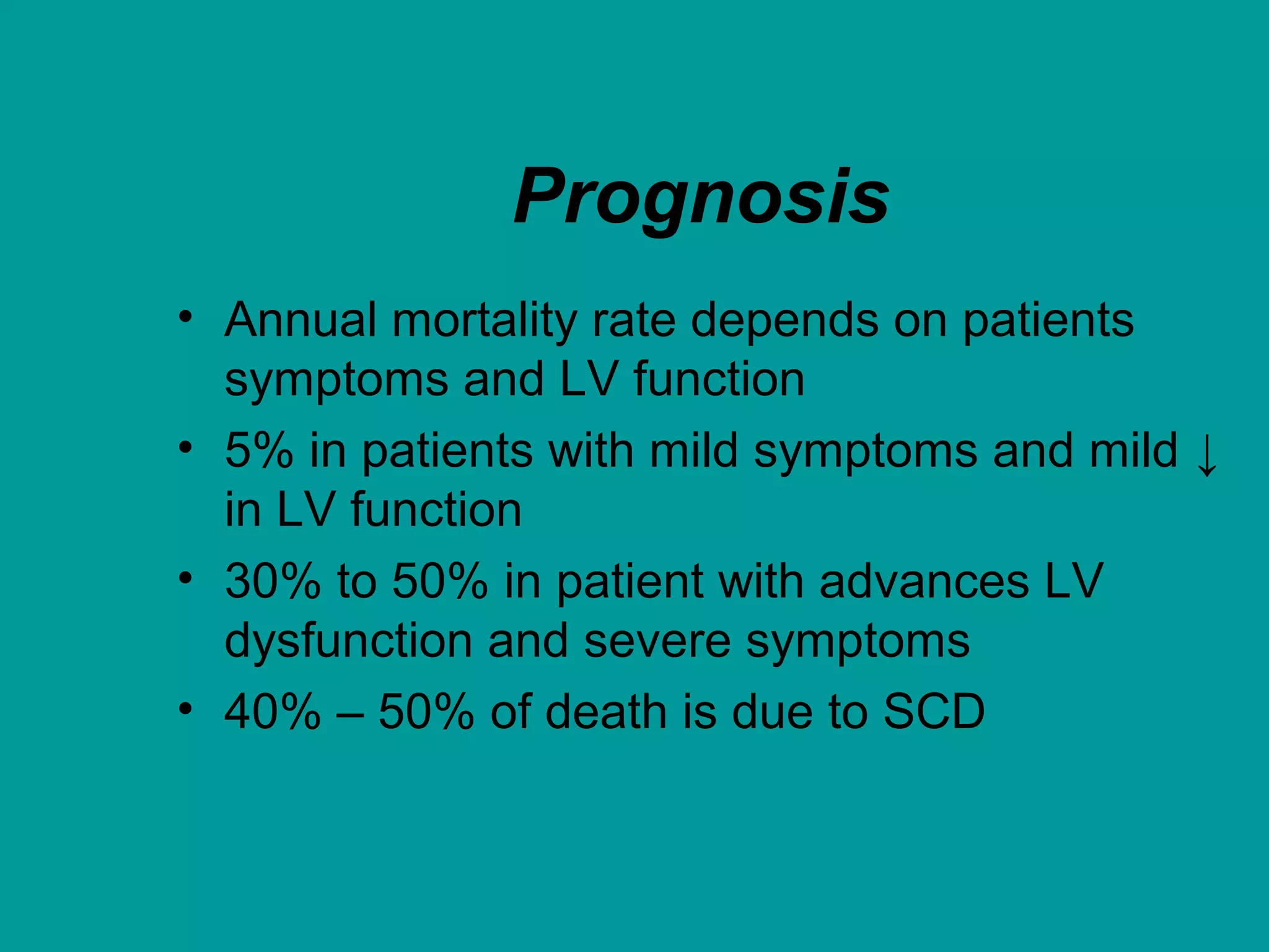 Prognosis
• Annual mortality rate depends on patients
symptoms and LV function
• 5% in patients with mild symptoms and mild ↓
in LV function
• 30% to 50% in patient with advances LV
dysfunction and severe symptoms
• 40% – 50% of death is due to SCD
 