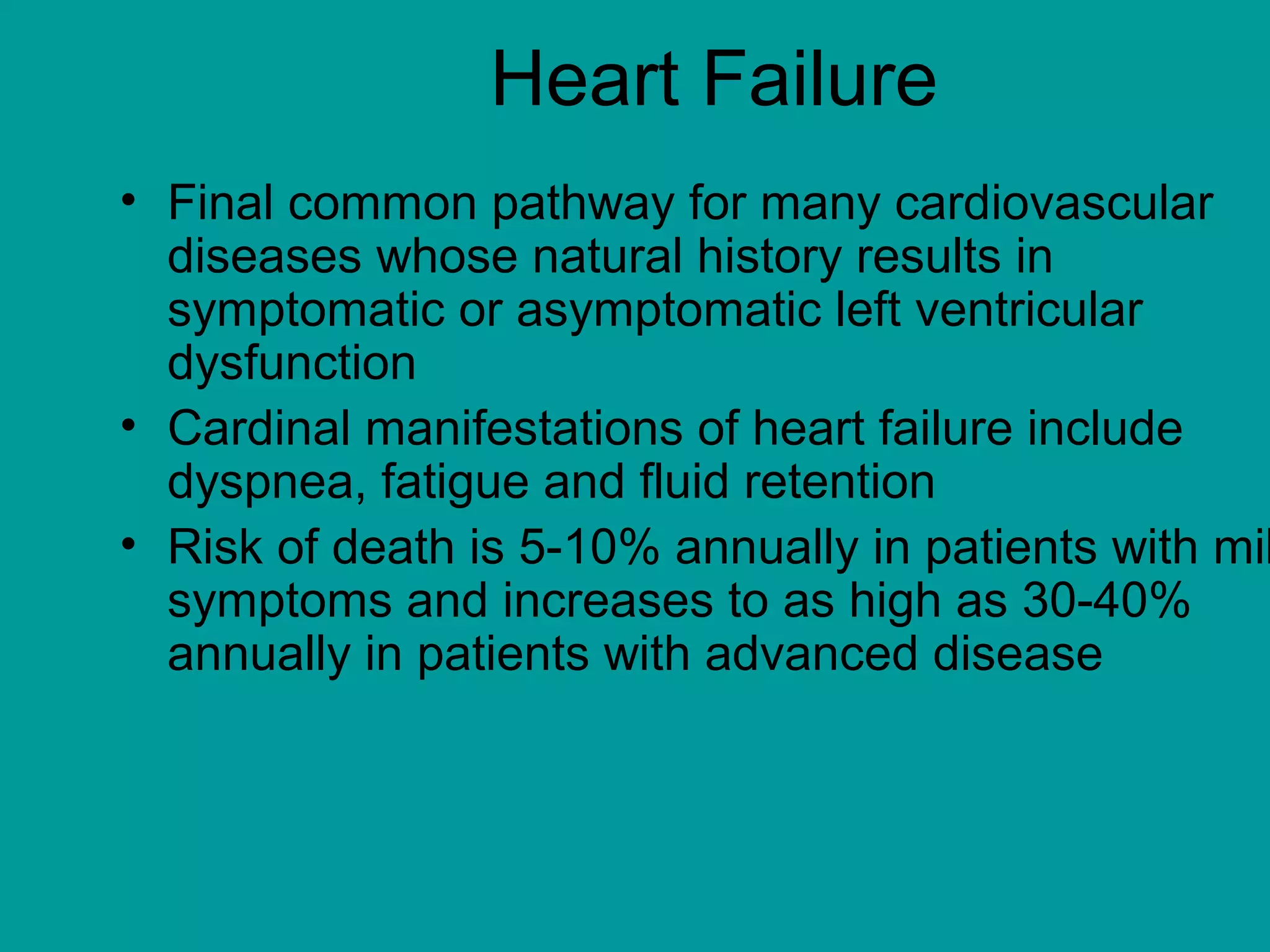 Heart Failure
• Final common pathway for many cardiovascular
diseases whose natural history results in
symptomatic or asymptomatic left ventricular
dysfunction
• Cardinal manifestations of heart failure include
dyspnea, fatigue and fluid retention
• Risk of death is 5-10% annually in patients with mil
symptoms and increases to as high as 30-40%
annually in patients with advanced disease
 
