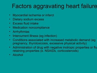 Factors aggravating heart failure
• Myocardial ischemia or infarct
• Dietary sodium excess
• Excess fluid intake
• Medication noncompliance
• Arrhythmias
• Intercurrent illness (eg infection)
• Conditions associated with increased metabolic demand (eg
  pregnancy, thyrotoxicosis, excessive physical activity)
• Administration of drug with negative inotropic properties or flu
  retaining properties (e. NSAIDs, corticosteroids)
• Alcohol
 