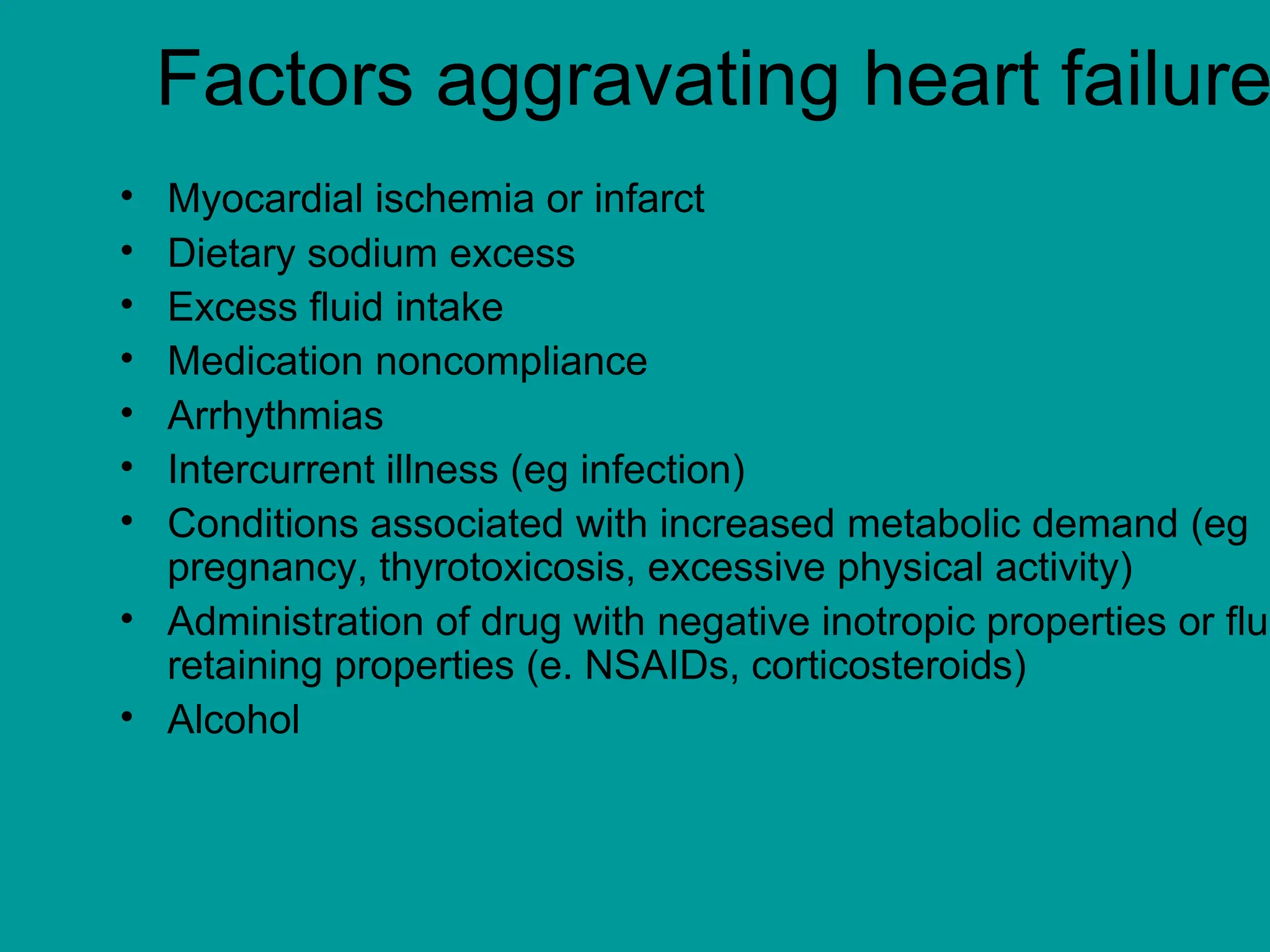 Factors aggravating heart failure
• Myocardial ischemia or infarct
• Dietary sodium excess
• Excess fluid intake
• Medication noncompliance
• Arrhythmias
• Intercurrent illness (eg infection)
• Conditions associated with increased metabolic demand (eg
pregnancy, thyrotoxicosis, excessive physical activity)
• Administration of drug with negative inotropic properties or flu
retaining properties (e. NSAIDs, corticosteroids)
• Alcohol
 