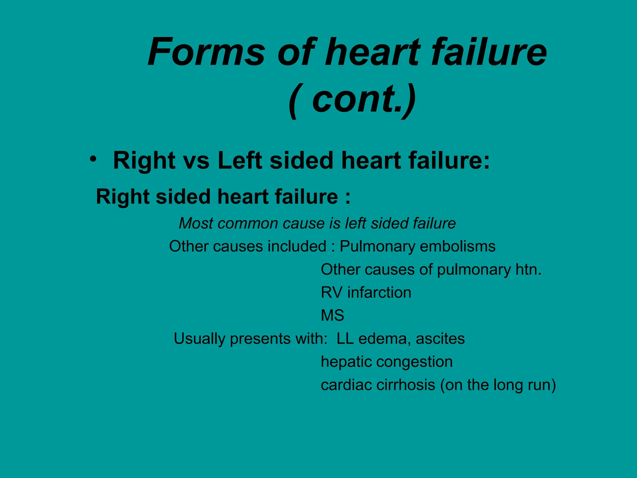 Forms of heart failure
( cont.)
• Right vs Left sided heart failure:
Right sided heart failure :
Most common cause is left sided failure
Other causes included : Pulmonary embolisms
Other causes of pulmonary htn.
RV infarction
MS
Usually presents with: LL edema, ascites
hepatic congestion
cardiac cirrhosis (on the long run)
 