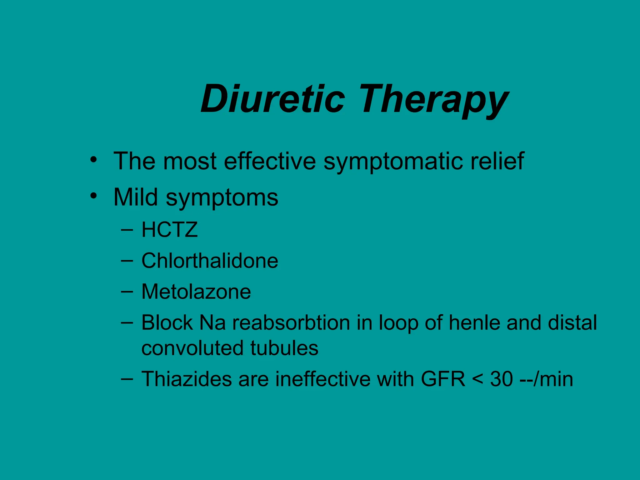 Diuretic Therapy
• The most effective symptomatic relief
• Mild symptoms
– HCTZ
– Chlorthalidone
– Metolazone
– Block Na reabsorbtion in loop of henle and distal
convoluted tubules
– Thiazides are ineffective with GFR < 30 --/min
 
