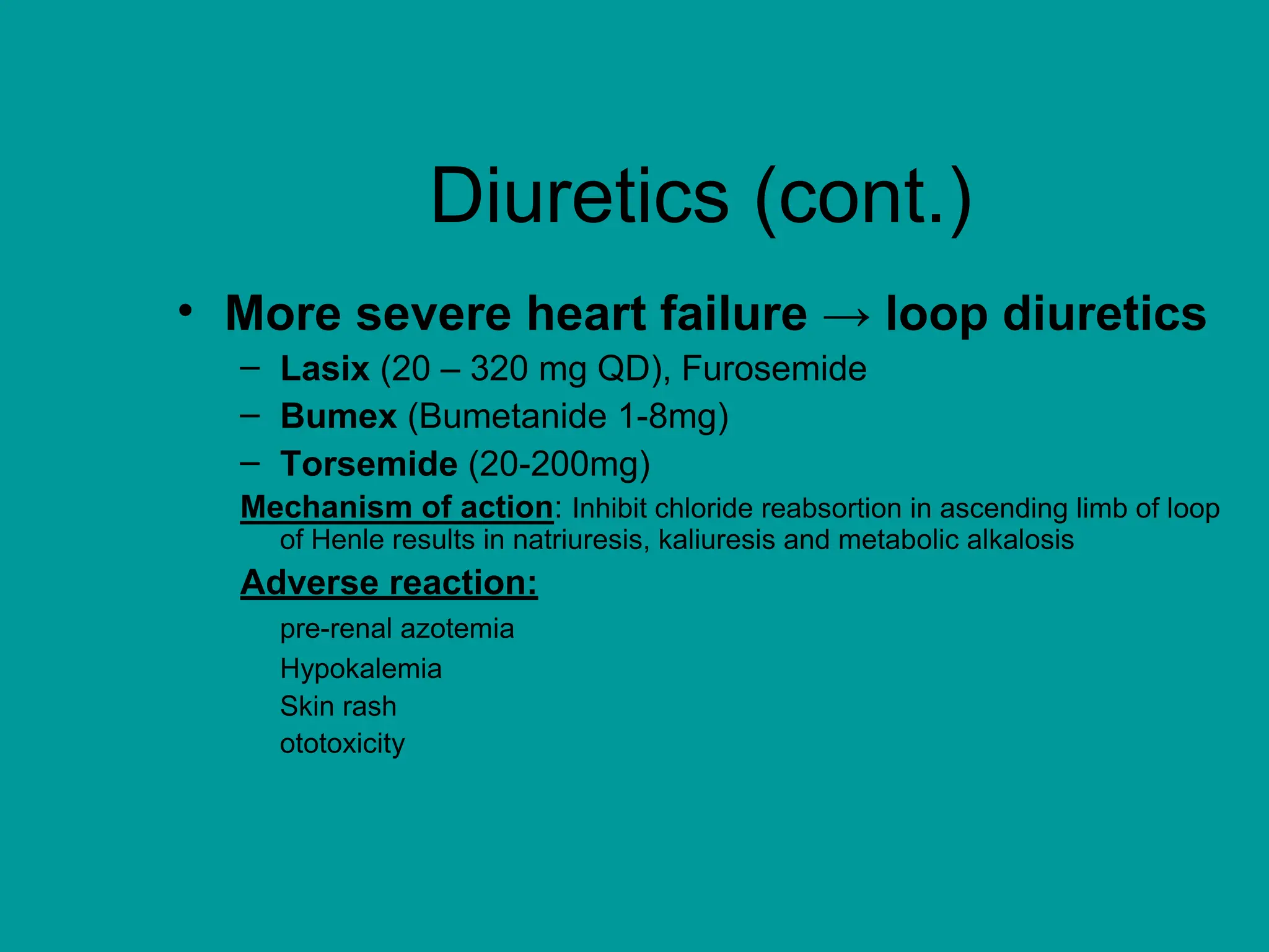 Diuretics (cont.)
• More severe heart failure → loop diuretics
– Lasix (20 – 320 mg QD), Furosemide
– Bumex (Bumetanide 1-8mg)
– Torsemide (20-200mg)
Mechanism of action: Inhibit chloride reabsortion in ascending limb of loop
of Henle results in natriuresis, kaliuresis and metabolic alkalosis
Adverse reaction:
pre-renal azotemia
Hypokalemia
Skin rash
ototoxicity
 