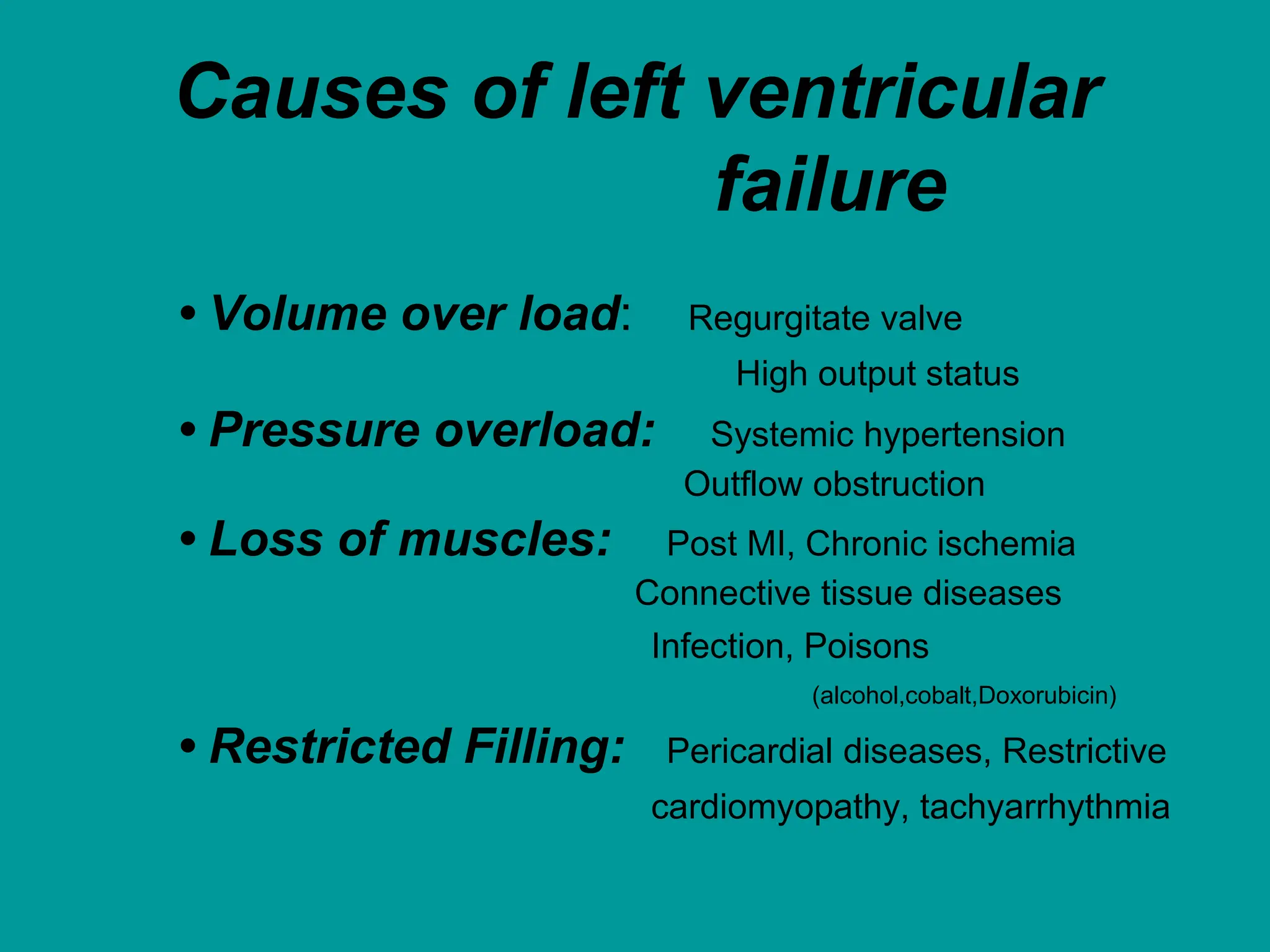 Causes of left ventricular
failure
• Volume over load: Regurgitate valve
High output status
• Pressure overload: Systemic hypertension
Outflow obstruction
• Loss of muscles: Post MI, Chronic ischemia
Connective tissue diseases
Infection, Poisons
(alcohol,cobalt,Doxorubicin)
• Restricted Filling: Pericardial diseases, Restrictive
cardiomyopathy, tachyarrhythmia
 