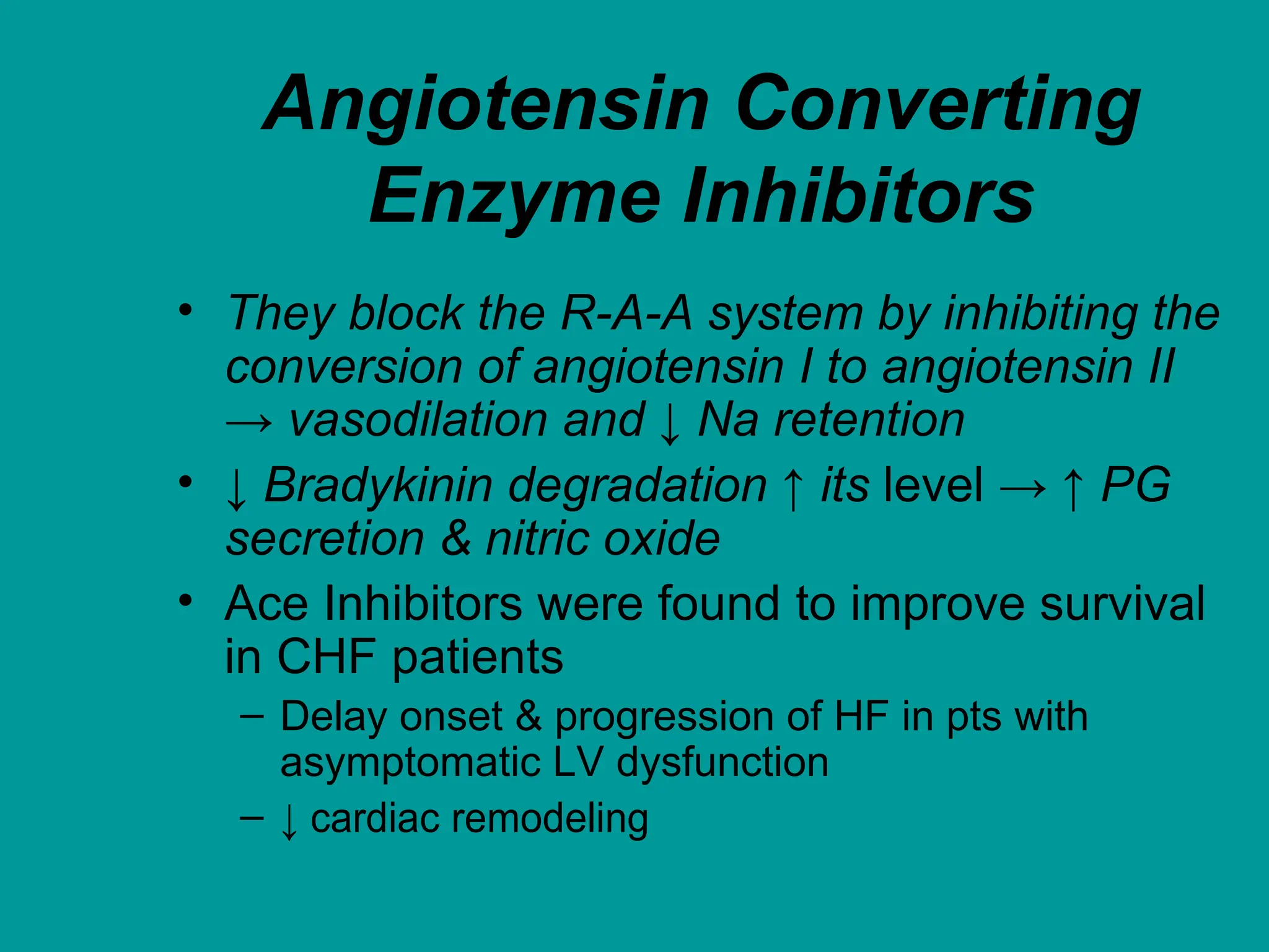Angiotensin Converting
Enzyme Inhibitors
• They block the R-A-A system by inhibiting the
conversion of angiotensin I to angiotensin II
→ vasodilation and ↓ Na retention
• ↓ Bradykinin degradation ↑ its level → ↑ PG
secretion & nitric oxide
• Ace Inhibitors were found to improve survival
in CHF patients
– Delay onset & progression of HF in pts with
asymptomatic LV dysfunction
– ↓ cardiac remodeling
 