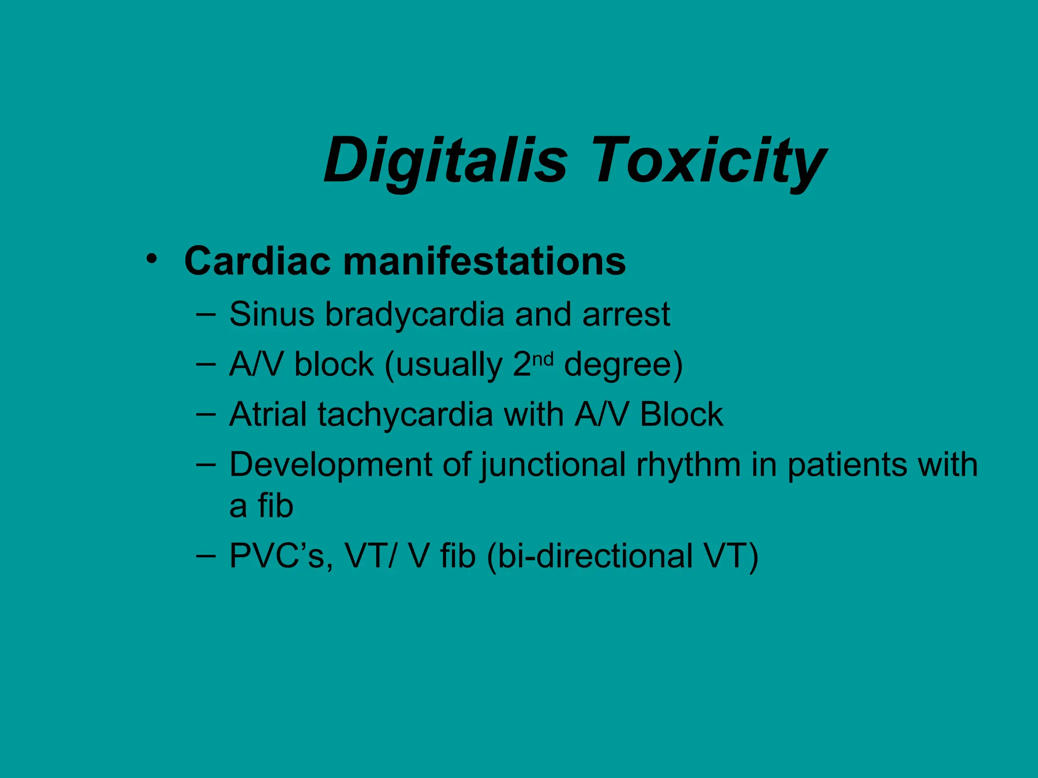 Digitalis Toxicity
• Cardiac manifestations
– Sinus bradycardia and arrest
– A/V block (usually 2nd degree)
– Atrial tachycardia with A/V Block
– Development of junctional rhythm in patients with
a fib
– PVC’s, VT/ V fib (bi-directional VT)
 