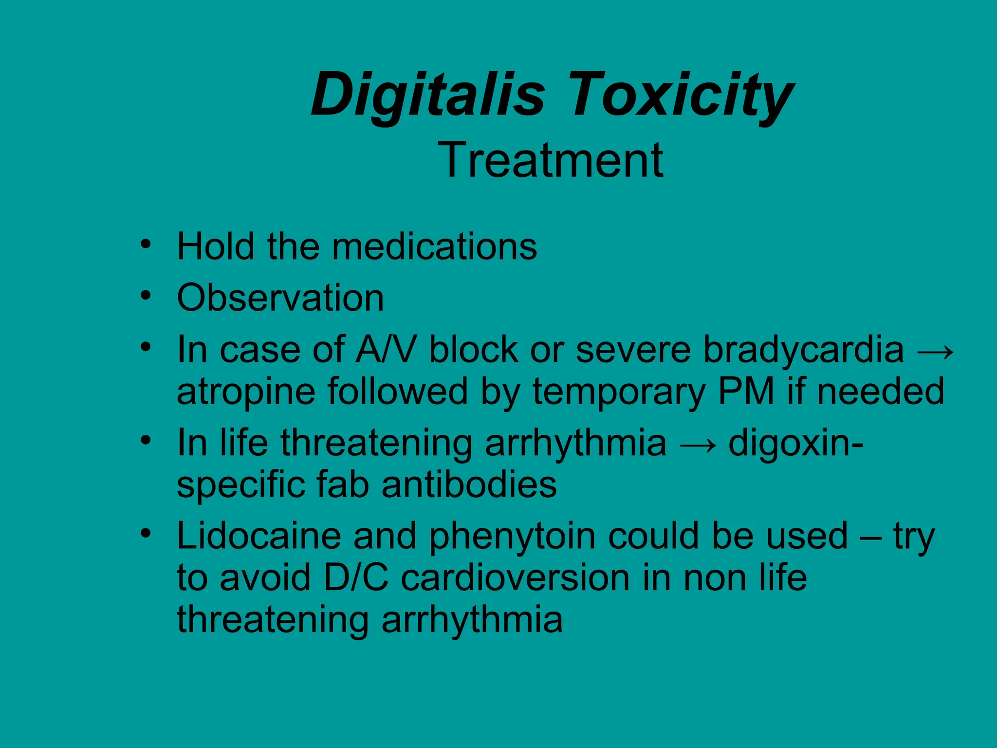 Digitalis Toxicity
Treatment
• Hold the medications
• Observation
• In case of A/V block or severe bradycardia →
atropine followed by temporary PM if needed
• In life threatening arrhythmia → digoxin-
specific fab antibodies
• Lidocaine and phenytoin could be used – try
to avoid D/C cardioversion in non life
threatening arrhythmia
 
