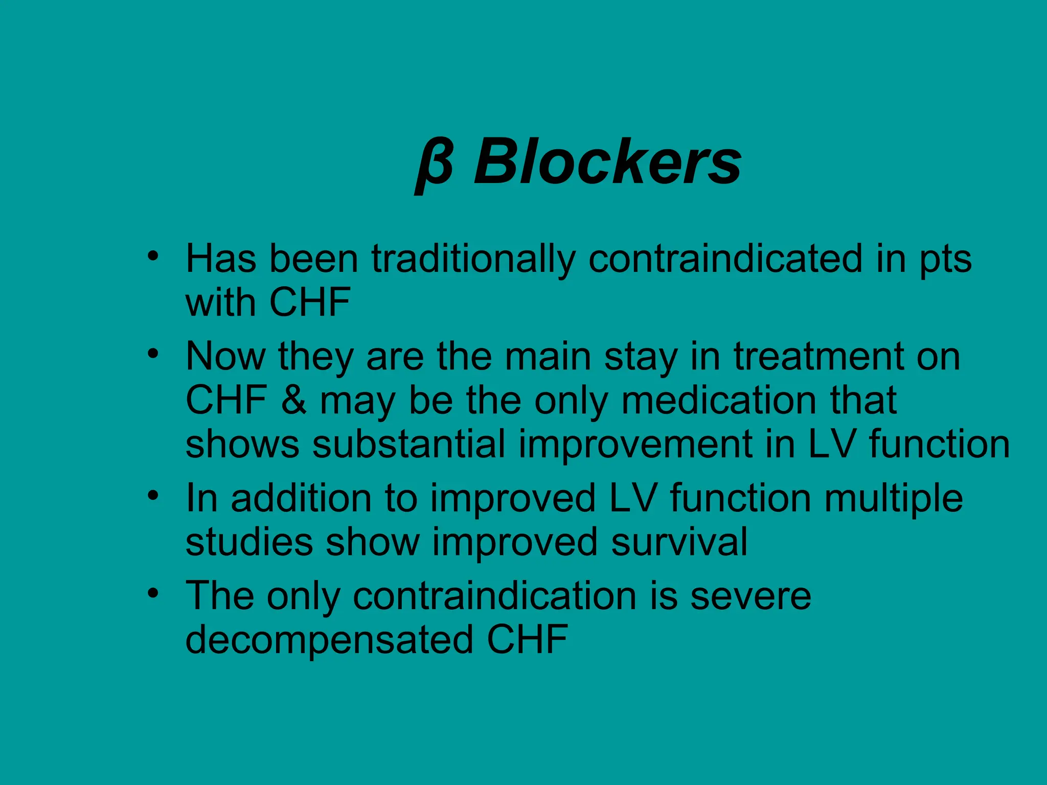 β Blockers
• Has been traditionally contraindicated in pts
with CHF
• Now they are the main stay in treatment on
CHF & may be the only medication that
shows substantial improvement in LV function
• In addition to improved LV function multiple
studies show improved survival
• The only contraindication is severe
decompensated CHF
 