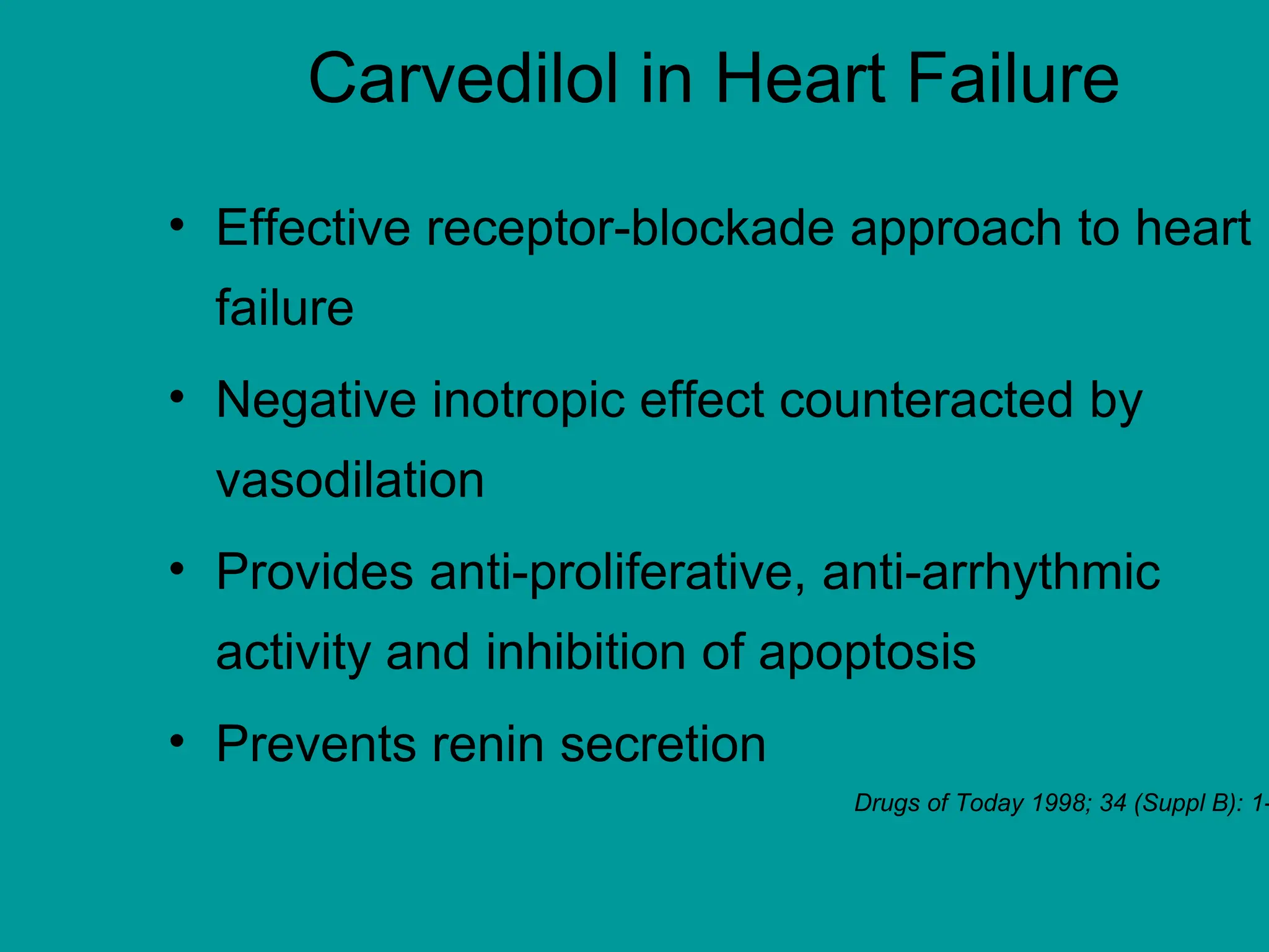 Carvedilol in Heart Failure
• Effective receptor-blockade approach to heart
failure
• Negative inotropic effect counteracted by
vasodilation
• Provides anti-proliferative, anti-arrhythmic
activity and inhibition of apoptosis
• Prevents renin secretion
Drugs of Today 1998; 34 (Suppl B): 1-
 