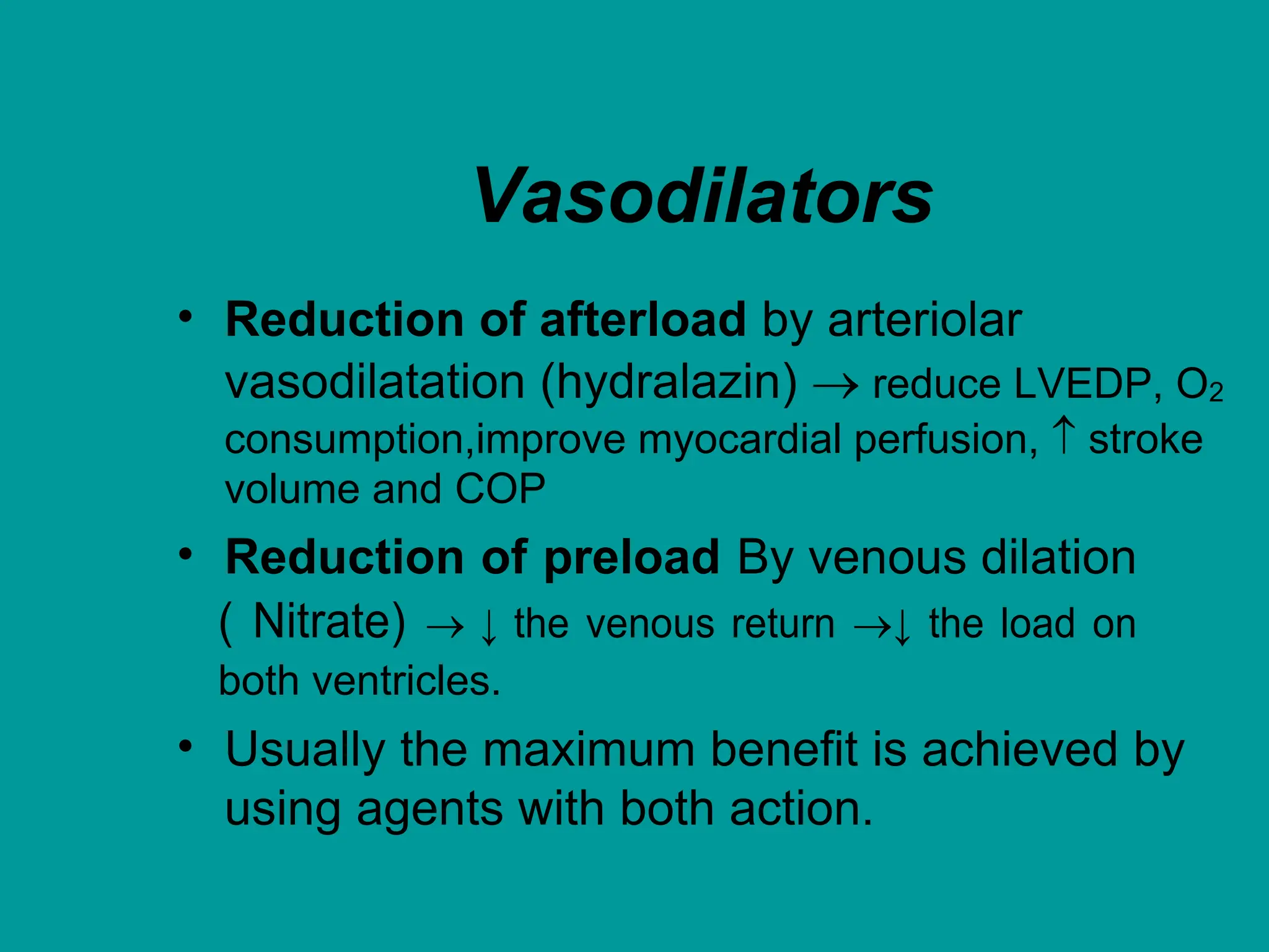 Vasodilators
• Reduction of afterload by arteriolar
vasodilatation (hydralazin)  reduce LVEDP, O2
consumption,improve myocardial perfusion,  stroke
volume and COP
• Reduction of preload By venous dilation
( Nitrate)  ↓ the venous return ↓ the load on
both ventricles.
• Usually the maximum benefit is achieved by
using agents with both action.
 