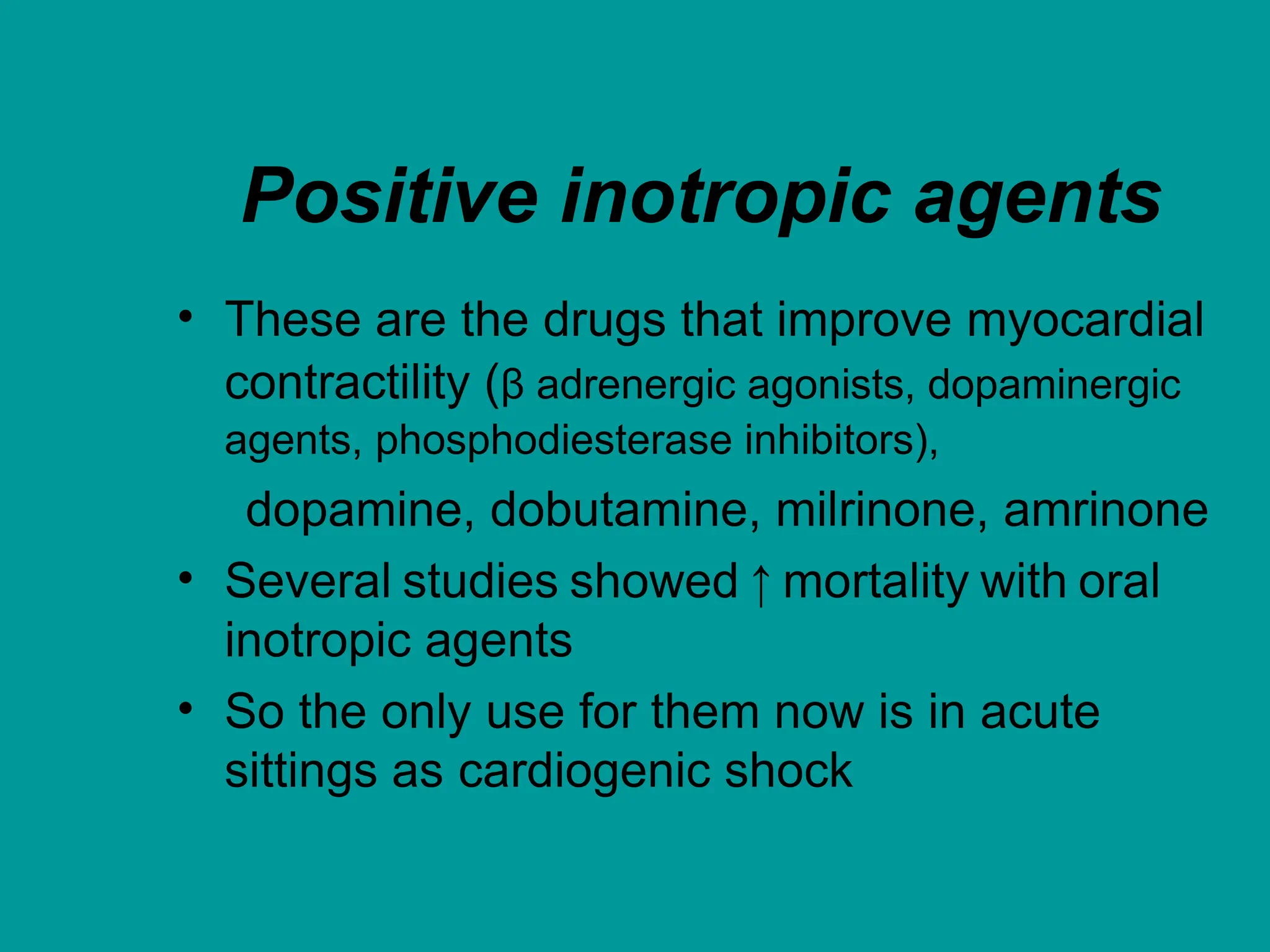 Positive inotropic agents
• These are the drugs that improve myocardial
contractility (β adrenergic agonists, dopaminergic
agents, phosphodiesterase inhibitors),
dopamine, dobutamine, milrinone, amrinone
• Several studies showed ↑ mortality with oral
inotropic agents
• So the only use for them now is in acute
sittings as cardiogenic shock
 