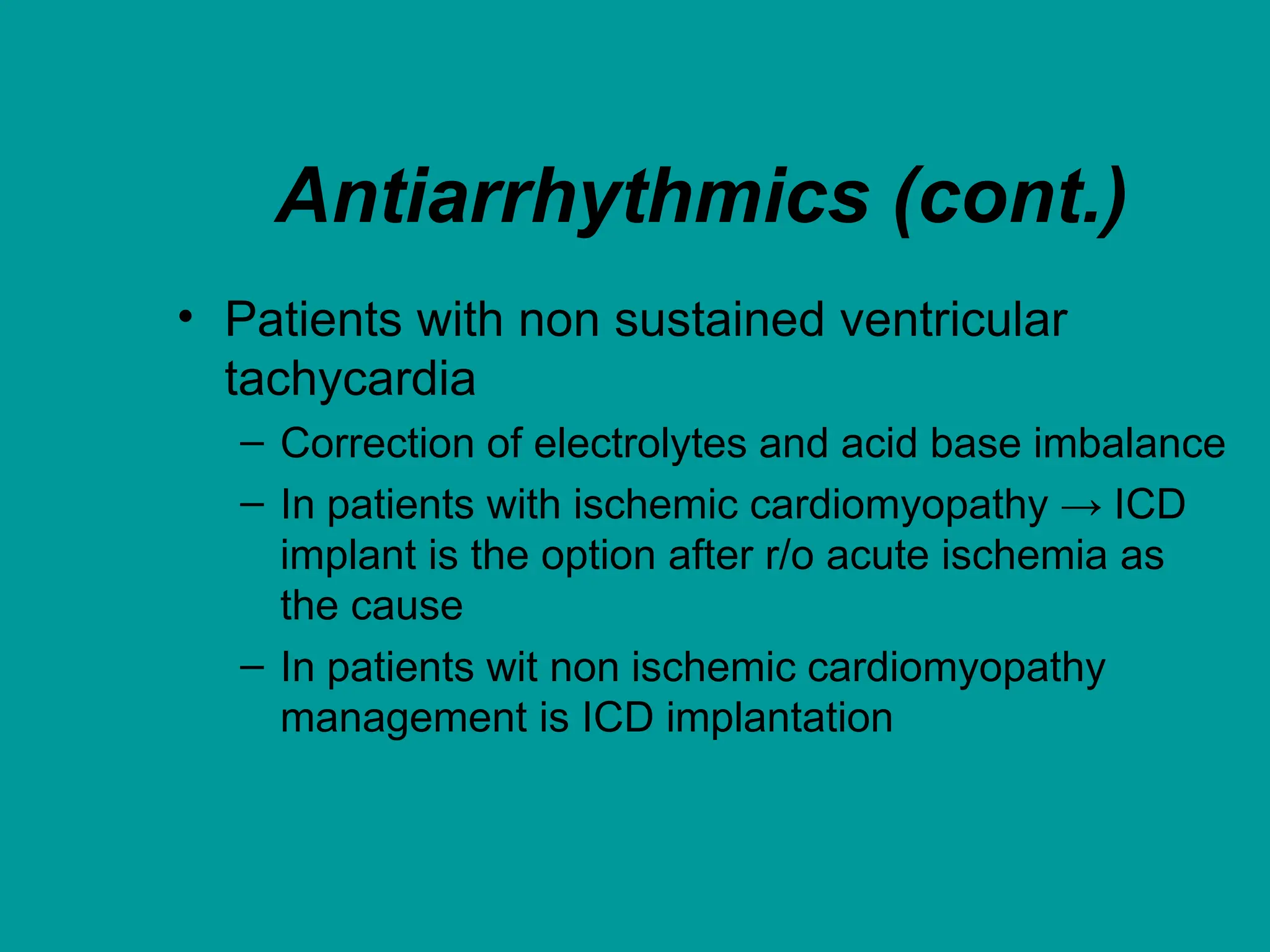 Antiarrhythmics (cont.)
• Patients with non sustained ventricular
tachycardia
– Correction of electrolytes and acid base imbalance
– In patients with ischemic cardiomyopathy → ICD
implant is the option after r/o acute ischemia as
the cause
– In patients wit non ischemic cardiomyopathy
management is ICD implantation
 