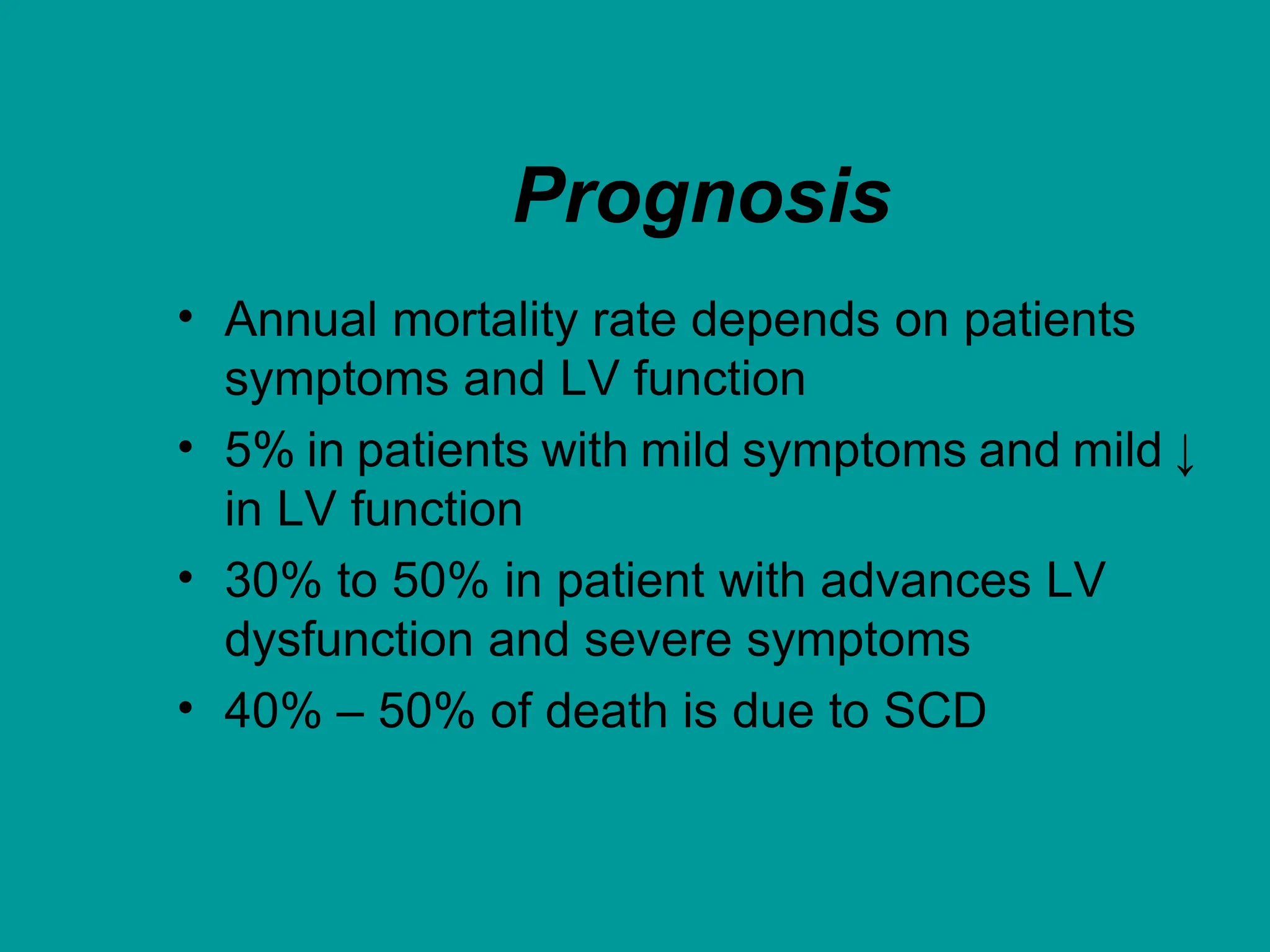 Prognosis
• Annual mortality rate depends on patients
symptoms and LV function
• 5% in patients with mild symptoms and mild ↓
in LV function
• 30% to 50% in patient with advances LV
dysfunction and severe symptoms
• 40% – 50% of death is due to SCD
 