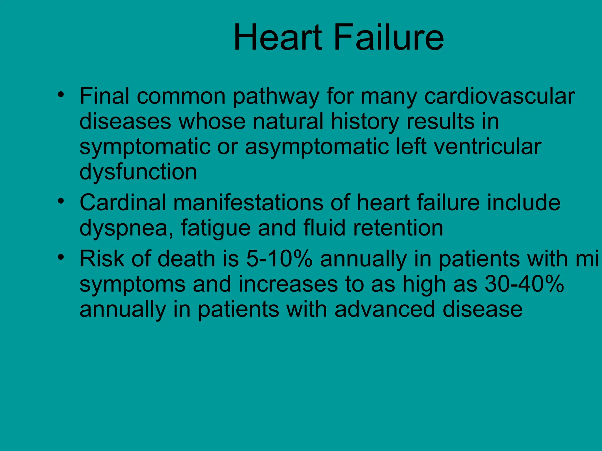 Heart Failure
• Final common pathway for many cardiovascular
diseases whose natural history results in
symptomatic or asymptomatic left ventricular
dysfunction
• Cardinal manifestations of heart failure include
dyspnea, fatigue and fluid retention
• Risk of death is 5-10% annually in patients with mi
symptoms and increases to as high as 30-40%
annually in patients with advanced disease
 
