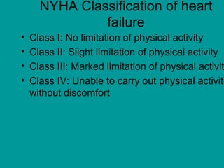 NYHA Classification of heart
failure
• Class I: No limitation of physical activity
• Class II: Slight limitation of physical activity
• Class III: Marked limitation of physical activit
• Class IV: Unable to carry out physical activit
without discomfort
 