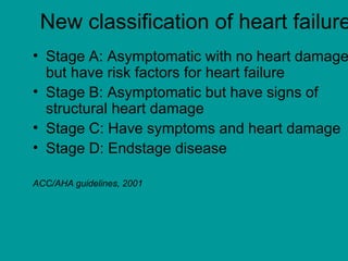 New classification of heart failure
• Stage A: Asymptomatic with no heart damage
but have risk factors for heart failure
• Stage B: Asymptomatic but have signs of
structural heart damage
• Stage C: Have symptoms and heart damage
• Stage D: Endstage disease
ACC/AHA guidelines, 2001
 