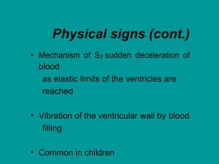 Physical signs (cont.)
• Mechanism of S3 sudden deceleration of
blood
as elastic limits of the ventricles are
reached
• Vibration of the ventricular wall by blood
filling
• Common in children
 