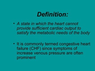 Definition:
• A state in which the heart cannot
provide sufficient cardiac output to
satisfy the metabolic needs of the body
• It is commonly termed congestive heart
failure (CHF) since symptoms of
increase venous pressure are often
prominent
 