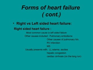 Forms of heart failure
( cont.)
• Right vs Left sided heart failure:
Right sided heart failure :
Most common cause is left sided failure
Other causes included : Pulmonary embolisms
Other causes of pulmonary htn.
RV infarction
MS
Usually presents with: LL edema, ascites
hepatic congestion
cardiac cirrhosis (on the long run)
 