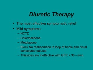 Diuretic Therapy
• The most effective symptomatic relief
• Mild symptoms
– HCTZ
– Chlorthalidone
– Metolazone
– Block Na reabsorbtion in loop of henle and distal
convoluted tubules
– Thiazides are ineffective with GFR < 30 --/min
 