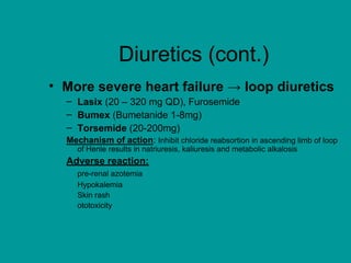 Diuretics (cont.)
• More severe heart failure → loop diuretics
– Lasix (20 – 320 mg QD), Furosemide
– Bumex (Bumetanide 1-8mg)
– Torsemide (20-200mg)
Mechanism of action: Inhibit chloride reabsortion in ascending limb of loop
of Henle results in natriuresis, kaliuresis and metabolic alkalosis
Adverse reaction:
pre-renal azotemia
Hypokalemia
Skin rash
ototoxicity
 