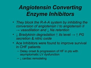 Angiotensin Converting
Enzyme Inhibitors
• They block the R-A-A system by inhibiting the
conversion of angiotensin I to angiotensin II
→ vasodilation and ↓ Na retention
• ↓ Bradykinin degradation ↑ its level → ↑ PG
secretion & nitric oxide
• Ace Inhibitors were found to improve survival
in CHF patients
– Delay onset & progression of HF in pts with
asymptomatic LV dysfunction
– ↓ cardiac remodeling
 