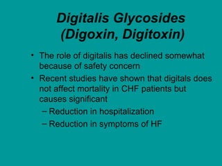 Digitalis Glycosides
(Digoxin, Digitoxin)
• The role of digitalis has declined somewhat
because of safety concern
• Recent studies have shown that digitals does
not affect mortality in CHF patients but
causes significant
– Reduction in hospitalization
– Reduction in symptoms of HF
 