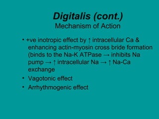 Digitalis (cont.)
Mechanism of Action
• +ve inotropic effect by ↑ intracellular Ca &
enhancing actin-myosin cross bride formation
(binds to the Na-K ATPase → inhibits Na
pump → ↑ intracellular Na → ↑ Na-Ca
exchange
• Vagotonic effect
• Arrhythmogenic effect
 