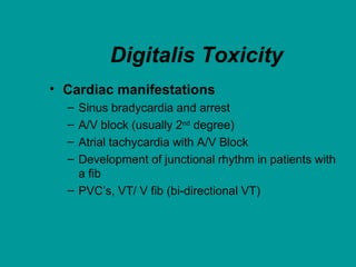 Digitalis Toxicity
• Cardiac manifestations
– Sinus bradycardia and arrest
– A/V block (usually 2nd degree)
– Atrial tachycardia with A/V Block
– Development of junctional rhythm in patients with
a fib
– PVC’s, VT/ V fib (bi-directional VT)
 