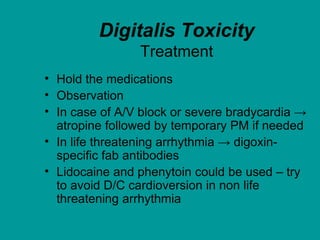 Digitalis Toxicity
Treatment
• Hold the medications
• Observation
• In case of A/V block or severe bradycardia →
atropine followed by temporary PM if needed
• In life threatening arrhythmia → digoxin-
specific fab antibodies
• Lidocaine and phenytoin could be used – try
to avoid D/C cardioversion in non life
threatening arrhythmia
 