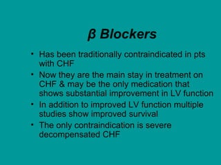 β Blockers
• Has been traditionally contraindicated in pts
with CHF
• Now they are the main stay in treatment on
CHF & may be the only medication that
shows substantial improvement in LV function
• In addition to improved LV function multiple
studies show improved survival
• The only contraindication is severe
decompensated CHF
 