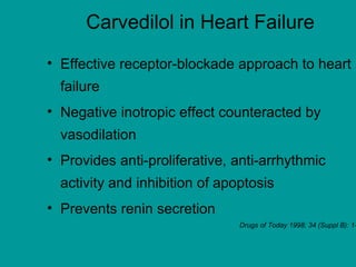 Carvedilol in Heart Failure
• Effective receptor-blockade approach to heart
failure
• Negative inotropic effect counteracted by
vasodilation
• Provides anti-proliferative, anti-arrhythmic
activity and inhibition of apoptosis
• Prevents renin secretion
Drugs of Today 1998; 34 (Suppl B): 1-
 
