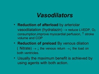 Vasodilators
• Reduction of afterload by arteriolar
vasodilatation (hydralazin)  reduce LVEDP, O2
consumption,improve myocardial perfusion,  stroke
volume and COP
• Reduction of preload By venous dilation
( Nitrate)  ↓ the venous return ↓ the load on
both ventricles.
• Usually the maximum benefit is achieved by
using agents with both action.
 