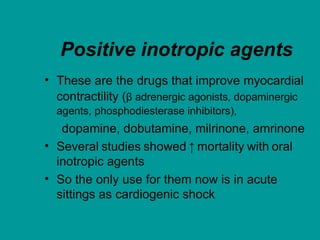 Positive inotropic agents
• These are the drugs that improve myocardial
contractility (β adrenergic agonists, dopaminergic
agents, phosphodiesterase inhibitors),
dopamine, dobutamine, milrinone, amrinone
• Several studies showed ↑ mortality with oral
inotropic agents
• So the only use for them now is in acute
sittings as cardiogenic shock
 