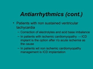 Antiarrhythmics (cont.)
• Patients with non sustained ventricular
tachycardia
– Correction of electrolytes and acid base imbalance
– In patients with ischemic cardiomyopathy → ICD
implant is the option after r/o acute ischemia as
the cause
– In patients wit non ischemic cardiomyopathy
management is ICD implantation
 