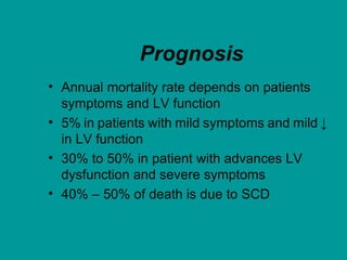 Prognosis
• Annual mortality rate depends on patients
symptoms and LV function
• 5% in patients with mild symptoms and mild ↓
in LV function
• 30% to 50% in patient with advances LV
dysfunction and severe symptoms
• 40% – 50% of death is due to SCD
 