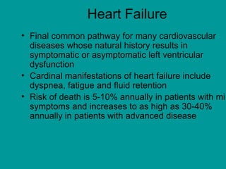 Heart Failure
• Final common pathway for many cardiovascular
diseases whose natural history results in
symptomatic or asymptomatic left ventricular
dysfunction
• Cardinal manifestations of heart failure include
dyspnea, fatigue and fluid retention
• Risk of death is 5-10% annually in patients with mi
symptoms and increases to as high as 30-40%
annually in patients with advanced disease
 