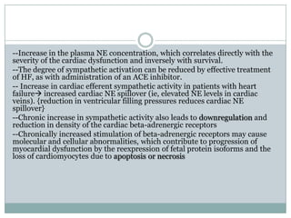--Increase in the plasma NE concentration, which correlates directly with the
severity of the cardiac dysfunction and inversely with survival.
--The degree of sympathetic activation can be reduced by effective treatment
of HF, as with administration of an ACE inhibitor.
-- Increase in cardiac efferent sympathetic activity in patients with heart
failure increased cardiac NE spillover (ie, elevated NE levels in cardiac
veins). {reduction in ventricular filling pressures reduces cardiac NE
spillover}
--Chronic increase in sympathetic activity also leads to downregulation and
reduction in density of the cardiac beta-adrenergic receptors
--Chronically increased stimulation of beta-adrenergic receptors may cause
molecular and cellular abnormalities, which contribute to progression of
myocardial dysfunction by the reexpression of fetal protein isoforms and the
loss of cardiomyocytes due to apoptosis or necrosis
 