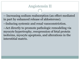 Angiotensin II
-- Increasing sodium reabsorption (an effect mediated
in part by enhanced release of aldosterone).
--Inducing systemic and renal vasoconstriction.
--Act directly to promote pathologic remodeling via
myocyte hypertrophy, reexpression of fetal protein
isoforms, myocyte apoptosis, and alterations in the
interstitial matrix.
 