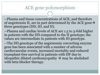 ACE gene polymorphism
--Plasma and tissue concentrations of ACE, and therefore
of angiotensin II, are in part determined by the ACE gene
three genotypes (DD, ID, and II).
--Plasma and cardiac levels of ACE are 1.5 to 3-fold higher
in patients with the DD compared to the II genotype; the
values are intermediate in patients with ID genotype.
--The DD genotype of the angiotensin converting enzyme
gene has been associated with a number of adverse
cardiovascular events, increased mortality and reduced
transplant-free survival in patients with HF due to
idiopathic dilated cardiomyopathy  may be abolished
with beta blocker therapy.
 