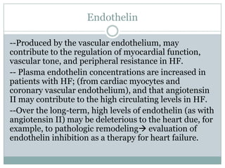 Endothelin
--Produced by the vascular endothelium, may
contribute to the regulation of myocardial function,
vascular tone, and peripheral resistance in HF.
-- Plasma endothelin concentrations are increased in
patients with HF; (from cardiac myocytes and
coronary vascular endothelium), and that angiotensin
II may contribute to the high circulating levels in HF.
--Over the long-term, high levels of endothelin (as with
angiotensin II) may be deleterious to the heart due, for
example, to pathologic remodeling evaluation of
endothelin inhibition as a therapy for heart failure.
 