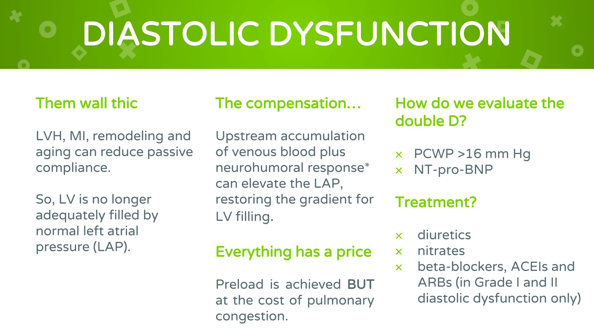 DIASTOLIC DYSFUNCTION
Them wall thic
LVH, MI, remodeling and
aging can reduce passive
compliance.
So, LV is no longer
adequately filled by
normal left atrial
pressure (LAP).
The compensation…
Upstream accumulation
of venous blood plus
neurohumoral response*
can elevate the LAP,
restoring the gradient for
LV filling.
Everything has a price
Preload is achieved BUT
at the cost of pulmonary
congestion.
How do we evaluate the
double D?
× PCWP >16 mm Hg
× NT-pro-BNP
Treatment?
× diuretics
× nitrates
× beta-blockers, ACEIs and
ARBs (in Grade I and II
diastolic dysfunction only)
 