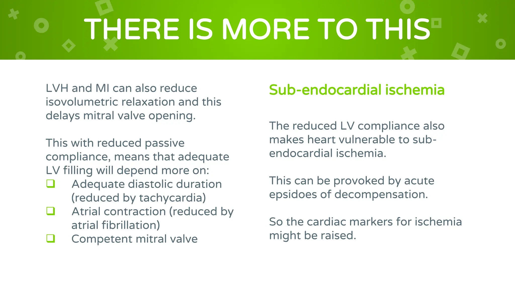 LVH and MI can also reduce
isovolumetric relaxation and this
delays mitral valve opening.
This with reduced passive
compliance, means that adequate
LV filling will depend more on:
 Adequate diastolic duration
(reduced by tachycardia)
 Atrial contraction (reduced by
atrial fibrillation)
 Competent mitral valve
THERE IS MORE TO THIS
Sub-endocardial ischemia
The reduced LV compliance also
makes heart vulnerable to sub-
endocardial ischemia.
This can be provoked by acute
epsidoes of decompensation.
So the cardiac markers for ischemia
might be raised.
 