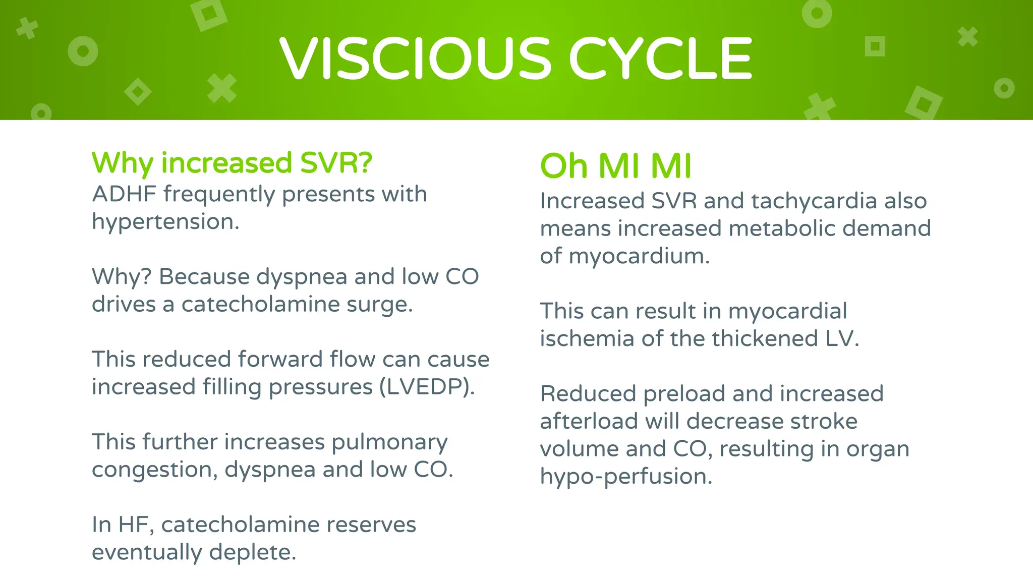 Why increased SVR?
ADHF frequently presents with
hypertension.
Why? Because dyspnea and low CO
drives a catecholamine surge.
This reduced forward flow can cause
increased filling pressures (LVEDP).
This further increases pulmonary
congestion, dyspnea and low CO.
In HF, catecholamine reserves
eventually deplete.
VISCIOUS CYCLE
Oh MI MI
Increased SVR and tachycardia also
means increased metabolic demand
of myocardium.
This can result in myocardial
ischemia of the thickened LV.
Reduced preload and increased
afterload will decrease stroke
volume and CO, resulting in organ
hypo-perfusion.
 