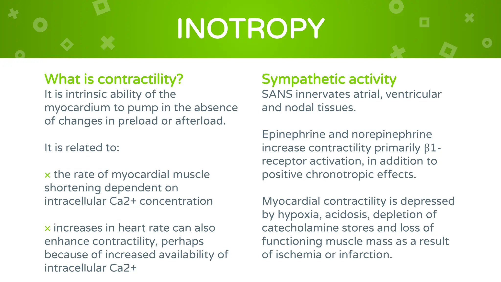 What is contractility?
It is intrinsic ability of the
myocardium to pump in the absence
of changes in preload or afterload.
It is related to:
× the rate of myocardial muscle
shortening dependent on
intracellular Ca2+ concentration
× increases in heart rate can also
enhance contractility, perhaps
because of increased availability of
intracellular Ca2+
INOTROPY
Sympathetic activity
SANS innervates atrial, ventricular
and nodal tissues.
Epinephrine and norepinephrine
increase contractility primarily β1-
receptor activation, in addition to
positive chronotropic effects.
Myocardial contractility is depressed
by hypoxia, acidosis, depletion of
catecholamine stores and loss of
functioning muscle mass as a result
of ischemia or infarction.
 