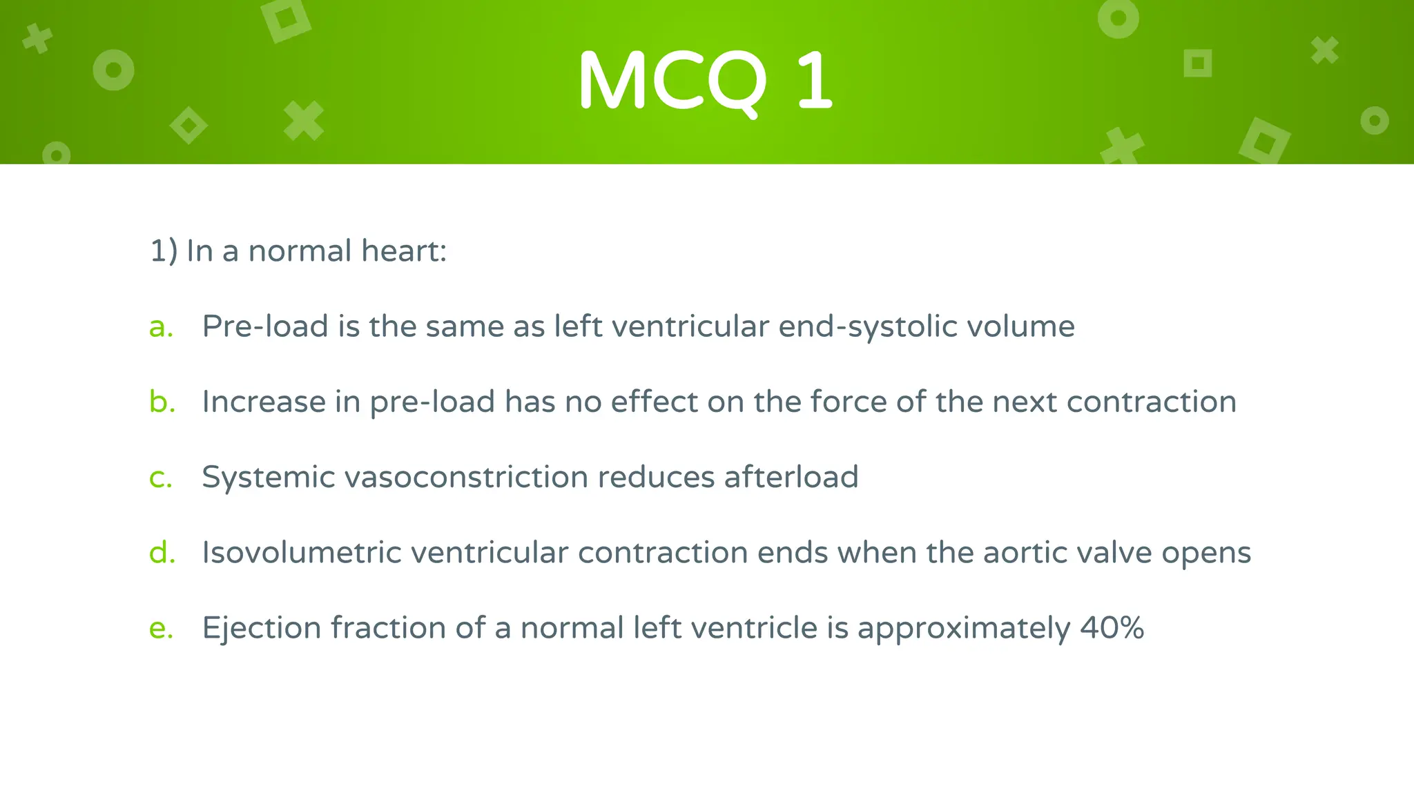 MCQ 1
1) In a normal heart:
a. Pre-load is the same as left ventricular end-systolic volume
b. Increase in pre-load has no effect on the force of the next contraction
c. Systemic vasoconstriction reduces afterload
d. Isovolumetric ventricular contraction ends when the aortic valve opens
e. Ejection fraction of a normal left ventricle is approximately 40%
 