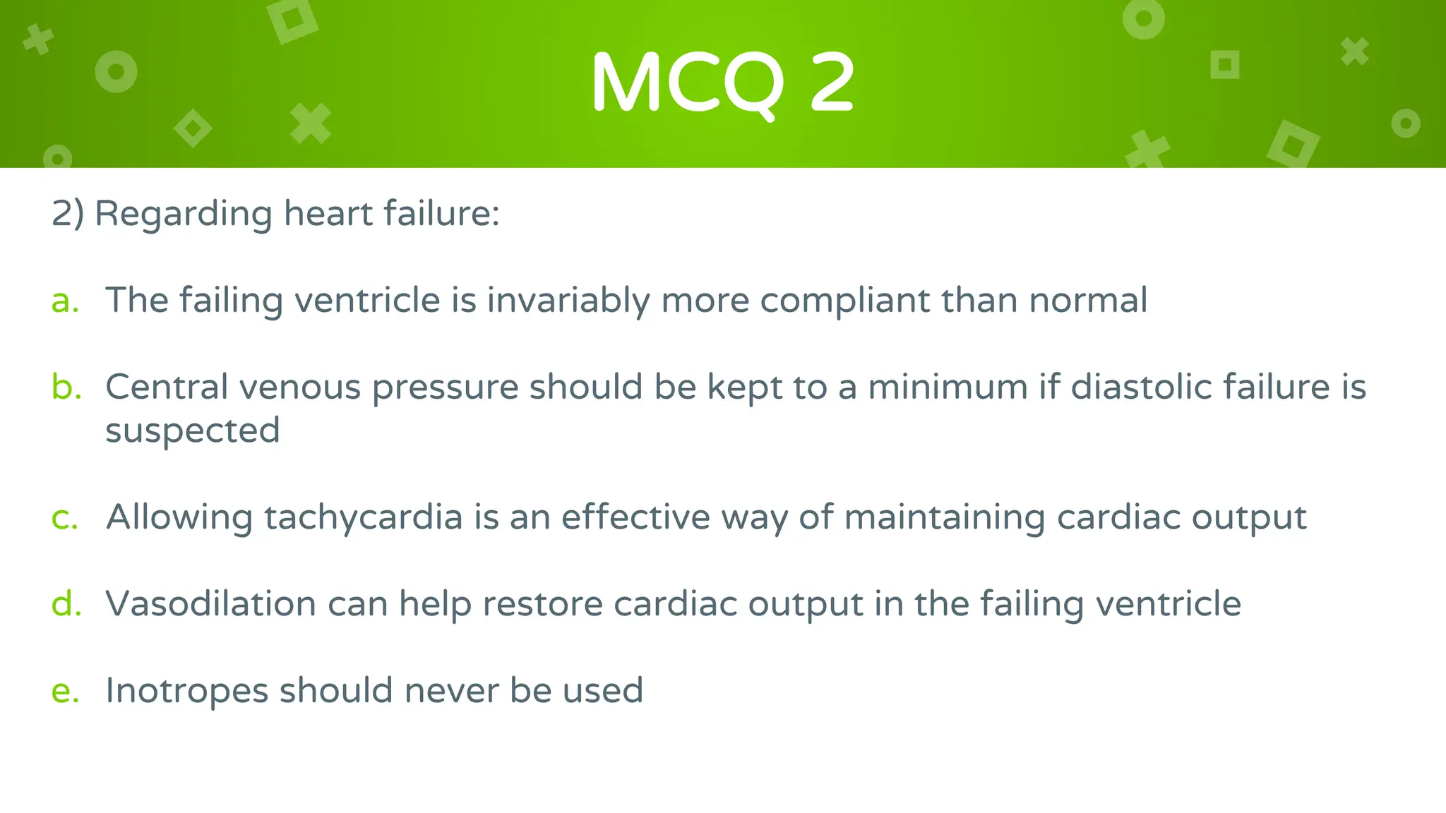 MCQ 2
2) Regarding heart failure:
a. The failing ventricle is invariably more compliant than normal
b. Central venous pressure should be kept to a minimum if diastolic failure is
suspected
c. Allowing tachycardia is an effective way of maintaining cardiac output
d. Vasodilation can help restore cardiac output in the failing ventricle
e. Inotropes should never be used
 